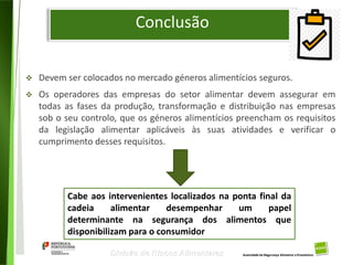 105
Divisão de Riscos Alimentares
Conclusão
 Devem ser colocados no mercado géneros alimentícios seguros.
 Os operadores das empresas do setor alimentar devem assegurar em
todas as fases da produção, transformação e distribuição nas empresas
sob o seu controlo, que os géneros alimentícios preencham os requisitos
da legislação alimentar aplicáveis às suas atividades e verificar o
cumprimento desses requisitos.
Cabe aos intervenientes localizados na ponta final da
cadeia alimentar desempenhar um papel
determinante na segurança dos alimentos que
disponibilizam para o consumidor
 