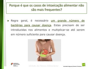 12
Divisão de Riscos Alimentares
Porque é que os casos de intoxicação alimentar não
são mais frequentes?
 Regra geral, é necessário um grande número de
bactérias para causar doença. Estas precisam de ser
introduzidas nos alimentos e multiplicar-se até serem
em número suficiente para causar doença.
 