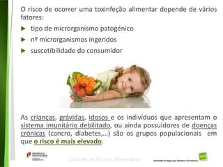 13
Divisão de Riscos Alimentares
O risco de ocorrer uma toxinfeção alimentar depende de vários
fatores:
 tipo de microrganismo patogénico
 nº microrganismos ingeridos
 suscetibilidade do consumidor
As crianças, grávidas, idosos e os indivíduos que apresentam o
sistema imunitário debilitado, ou ainda possuidores de doenças
crónicas (cancro, diabetes,…) são os grupos populacionais em
que o risco é mais elevado.
 