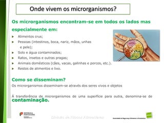 16
Divisão de Riscos Alimentares
Onde vivem os microrganismos?
Os microrganismos encontram-se em todos os lados mas
especialmente em:
 Alimentos crus;
 Pessoas (intestinos, boca, nariz, mãos, unhas
e pele);
 Solo e água contaminados;
 Ratos, insetos e outras pragas;
 Animais domésticos (cães, vacas, galinhas e porcos, etc.).
 Restos de alimentos e lixo.
Como se disseminam?
Os microrganismos disseminam-se através dos seres vivos e objetos
À transferência de microrganismos de uma superfície para outra, denomina-se de
contaminação.
 
