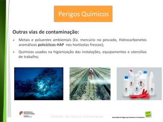 20
Divisão de Riscos Alimentares
Outras vias de contaminação:
 Metais e poluentes ambientais (Ex. mercúrio no pescado, Hidrocarbonetos
aromáticos policíclicos-HAP nos hortícolas frescos);
 Químicos usados na higienização das instalações, equipamentos e utensílios
de trabalho;
 
