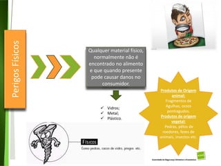 21
Divisão de Riscos Alimentares
Perigos
Físicos
Qualquer material físico,
normalmente não é
encontrado no alimento
e que quando presente
pode causar danos no
consumidor.
 Vidros;
 Metal;
 Plástico.
Produtos de Origem
animal:
Fragmentos de
Agulhas, ossos
pontiagudos.
Produtos de origem
vegetal:
Pedras, pêlos de
roedores, fezes de
animais, insectos etc.
 