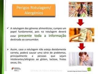 23
Divisão de Riscos Alimentares
 A rotulagem dos géneros alimentícios, cumpre um
papel fundamental, pois na rotulagem deverá
estar presente toda a informação
destinada ao consumidor.
 Assim, caso a rotulagem não esteja devidamente
correta, poderá causar uma série de problemas,
principalmente a pessoas que sejam
intolerantes/alérgicos ao glúten, lactose, frutos
secos, Etc.
Perigos Rotulagem/
Alergénios
 
