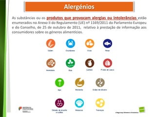 24
Divisão de Riscos Alimentares
Alergénios
As substâncias ou os produtos que provocam alergias ou intolerâncias estão
enumerados no Anexo II do Regulamento (UE) nº 1169/2011 do Parlamento Europeu
e do Conselho, de 25 de outubro de 2011, relativo à prestação de informação aos
consumidores sobre os géneros alimentícios.
 