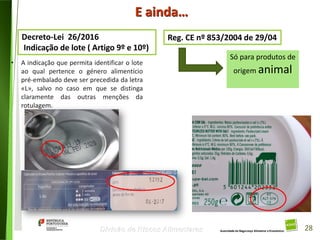 28
Divisão de Riscos Alimentares
E ainda…
Decreto-Lei 26/2016
Indicação de lote ( Artigo 9º e 10º)
Reg. CE nº 853/2004 de 29/04
• A indicação que permita identificar o lote
ao qual pertence o género alimentício
pré-embalado deve ser precedida da letra
«L», salvo no caso em que se distinga
claramente das outras menções da
rotulagem.
Só para produtos de
origem animal
28
 
