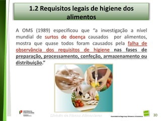 30
Divisão de Riscos Alimentares
1.2 Requisitos legais de higiene dos
alimentos
A OMS (1989) especificou que “a investigação a nível
mundial de surtos de doença causados por alimentos,
mostra que quase todos foram causados pela falha de
observância dos requisitos de higiene nas fases de
preparação, processamento, confeção, armazenamento ou
distribuição.”
30
 