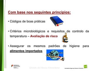 33
Divisão de Riscos Alimentares
Com base nos seguintes princípios:
• Códigos de boas práticas
• Critérios microbiológicos e requisitos de controlo da
temperatura – Avaliação de risco
• Assegurar os mesmos padrões de higiene para
alimentos importados
 