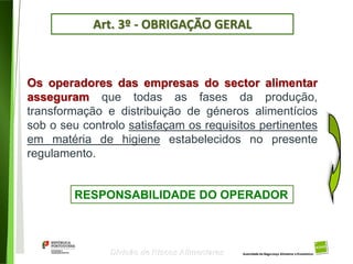34
Divisão de Riscos Alimentares
Os operadores das empresas do sector alimentar
asseguram que todas as fases da produção,
transformação e distribuição de géneros alimentícios
sob o seu controlo satisfaçam os requisitos pertinentes
em matéria de higiene estabelecidos no presente
regulamento.
RESPONSABILIDADE DO OPERADOR
Art. 3º - OBRIGAÇÃO GERAL
 