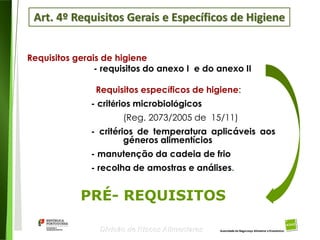 35
Divisão de Riscos Alimentares
Requisitos gerais de higiene
- requisitos do anexo I e do anexo II
Requisitos específicos de higiene:
- critérios microbiológicos
(Reg. 2073/2005 de 15/11)
- critérios de temperatura aplicáveis aos
géneros alimentícios
- manutenção da cadeia de frio
- recolha de amostras e análises.
PRÉ- REQUISITOS
Art. 4º Requisitos Gerais e Específicos de Higiene
 
