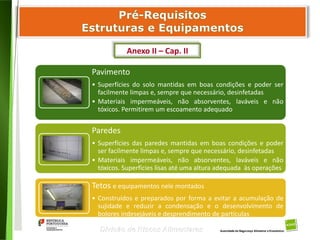 39
Divisão de Riscos Alimentares
Pavimento
• Superfícies do solo mantidas em boas condições e poder ser
facilmente limpas e, sempre que necessário, desinfetadas
• Materiais impermeáveis, não absorventes, laváveis e não
tóxicos. Permitirem um escoamento adequado
Paredes
• Superfícies das paredes mantidas em boas condições e poder
ser facilmente limpas e, sempre que necessário, desinfetadas
• Materiais impermeáveis, não absorventes, laváveis e não
tóxicos. Superfícies lisas até uma altura adequada às operações
Tetos e equipamentos nele montados
• Construídos e preparados por forma a evitar a acumulação de
sujidade e reduzir a condensação e o desenvolvimento de
bolores indesejáveis e desprendimento de partículas
Anexo II – Cap. II
 