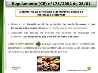 4
Divisão de Riscos Alimentares
Regulamento (CE) nº178/2002 de 28/01
 Garantir um elevado nível de proteção da saúde humana e dos
interesses dos consumidores em relação aos géneros alimentícios.
 Assegurar que tomada de decisões em questões de segurança dos
alimentos seja sustentada por uma sólida base científica
Género Alimentício qualquer substância ou produto, transformado,
parcialmente transformado ou não transformado, destinado a ser ingerido pelo
ser humano ou com razoáveis probabilidades de o ser.
 