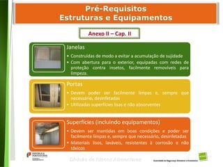 40
Divisão de Riscos Alimentares
Janelas
• Construídas de modo a evitar a acumulação de sujidade
• Com abertura para o exterior, equipadas com redes de
proteção contra insetos, facilmente removíveis para
limpeza.
Portas
• Devem poder ser facilmente limpas e, sempre que
necessário, desinfetadas
• Utilizadas superfícies lisas e não absorventes
Superfícies (incluindo equipamentos)
• Devem ser mantidas em boas condições e poder ser
facilmente limpas e, sempre que necessário, desinfetadas
• Materiais lisos, laváveis, resistentes à corrosão e não
tóxicos
Anexo II – Cap. II
 