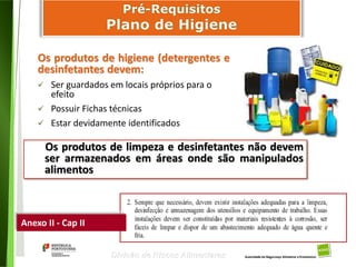 44
Divisão de Riscos Alimentares
Os produtos de higiene (detergentes e
desinfetantes devem:
 Ser guardados em locais próprios para o
efeito
 Possuir Fichas técnicas
 Estar devidamente identificados
Anexo II - Cap II
Os produtos de limpeza e desinfetantes não devem
ser armazenados em áreas onde são manipulados
alimentos
 