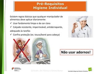 49
Divisão de Riscos Alimentares
Existem regras básicas que qualquer manipulador de
alimentos deve aplicar diariamente:
 Usar fardamento limpo e de cor clara
 Calçado resistente, impermeável, antiderrapante,
adequado às tarefas
 Confira proteção (ex. touca/boné para cabeça)
Não usar adornos!
 