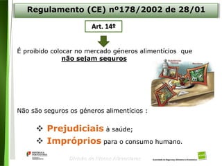 5
Divisão de Riscos Alimentares
É proibido colocar no mercado géneros alimentícios que
não sejam seguros
Não são seguros os géneros alimentícios :
 Prejudiciais à saúde;
 Impróprios para o consumo humano.
Regulamento (CE) nº178/2002 de 28/01
Art. 14º
 