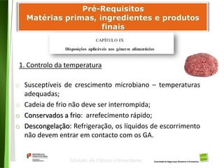 52
Divisão de Riscos Alimentares
1. Controlo da temperatura
o Susceptíveis de crescimento microbiano – temperaturas
adequadas;
o Cadeia de frio não deve ser interrompida;
o Conservados a frio: arrefecimento rápido;
o Descongelação: Refrigeração, os líquidos de escorrimento
não devem entrar em contacto com os GA.
 