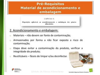 53
Divisão de Riscos Alimentares
2. Acondicionamento e embalagem:
o Materiais – não devem ser fonte de contaminação;
o Armazenados por forma a não ficar exposto a risco de
contaminação;
o Etapa deve evitar a contaminação do produto, verificar a
integridade do produto;
o Reutilizáveis – fáceis de limpar e/ou desinfectar.
 