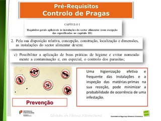 55
Divisão de Riscos Alimentares
Prevenção
Uma higienização efetiva e
frequente das instalações e a
inspeção das matérias-primas na
sua receção, pode minimizar a
probabilidade de ocorrência de uma
infestação.
 