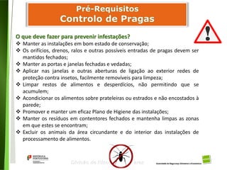 56
Divisão de Riscos Alimentares
O que deve fazer para prevenir infestações?
 Manter as instalações em bom estado de conservação;
 Os orifícios, drenos, ralos e outras possíveis entradas de pragas devem ser
mantidos fechados;
 Manter as portas e janelas fechadas e vedadas;
 Aplicar nas janelas e outras aberturas de ligação ao exterior redes de
proteção contra insetos, facilmente removíveis para limpeza;
 Limpar restos de alimentos e desperdícios, não permitindo que se
acumulem;
 Acondicionar os alimentos sobre prateleiras ou estrados e não encostados à
parede;
 Promover e manter um eficaz Plano de Higiene das instalações;
 Manter os resíduos em contentores fechados e mantenha limpas as zonas
em que estes se encontram;
 Excluir os animais da área circundante e do interior das instalações de
processamento de alimentos.
 
