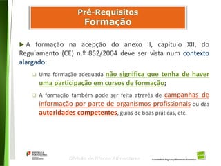 59
Divisão de Riscos Alimentares
 A formação na acepção do anexo II, capítulo XII, do
Regulamento (CE) n.º 852/2004 deve ser vista num contexto
alargado:
 Uma formação adequada não significa que tenha de haver
uma participação em cursos de formação;
 A formação também pode ser feita através de campanhas de
informação por parte de organismos profissionais ou das
autoridades competentes, guias de boas práticas, etc.
 