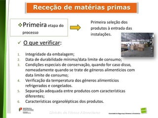 63
Divisão de Riscos Alimentares
Primeiraetapa do
processo
Primeira seleção dos
produtos à entrada das
instalações.
 O que verificar:
1. Integridade da embalagem;
2. Data de durabilidade mínima/data limite de consumo;
3. Condições especiais de conservação, quando for caso disso,
nomeadamente quando se trate de géneros alimentícios com
data limite de consumo;
4. Verificação da temperatura dos géneros alimentícios
refrigerados e congelados.
5. Separação adequada entre produtos com características
diferentes;
6. Características organolépticas dos produtos.
 