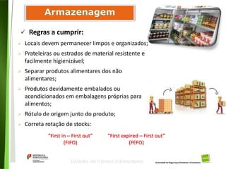 66
Divisão de Riscos Alimentares
 Locais devem permanecer limpos e organizados;
 Prateleiras ou estrados de material resistente e
facilmente higienizável;
 Separar produtos alimentares dos não
alimentares;
 Produtos devidamente embalados ou
acondicionados em embalagens próprias para
alimentos;
 Rótulo de origem junto do produto;
 Correta rotação de stocks:
 Regras a cumprir:
“First in – First out”
(FIFO)
“First expired – First out”
(FEFO)
 