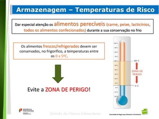 68
Divisão de Riscos Alimentares
Dar especial atenção os alimentos perecíveis (carne, peixe, lacticínios,
todos os alimentos confecionados) durante a sua conservação no frio
Os alimentos frescos/refrigerados devem ser
conservados, no frigorífico, a temperaturas entre
os 0 a 5ºC.
Evite a ZONA DE PERIGO!
 