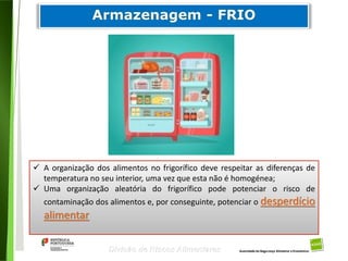 70
Divisão de Riscos Alimentares
 A organização dos alimentos no frigorífico deve respeitar as diferenças de
temperatura no seu interior, uma vez que esta não é homogénea;
 Uma organização aleatória do frigorífico pode potenciar o risco de
contaminação dos alimentos e, por conseguinte, potenciar o desperdício
alimentar
 