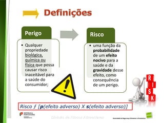 7
Divisão de Riscos Alimentares
Perigo Risco
• Qualquer
propriedade
biológica,
química ou
física que possa
causar risco
inaceitável para
a saúde do
consumidor;
• uma função da
probabilidade
de um efeito
nocivo para a
saúde e da
gravidade desse
efeito, como
consequência
de um perigo.
Risco ƒ [p(efeito adverso) X s(efeito adverso)]
 