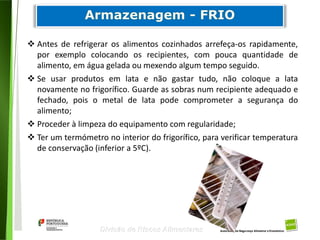 73
Divisão de Riscos Alimentares
 Antes de refrigerar os alimentos cozinhados arrefeça-os rapidamente,
por exemplo colocando os recipientes, com pouca quantidade de
alimento, em água gelada ou mexendo algum tempo seguido.
 Se usar produtos em lata e não gastar tudo, não coloque a lata
novamente no frigorífico. Guarde as sobras num recipiente adequado e
fechado, pois o metal de lata pode comprometer a segurança do
alimento;
 Proceder à limpeza do equipamento com regularidade;
 Ter um termómetro no interior do frigorífico, para verificar temperatura
de conservação (inferior a 5ºC).
 