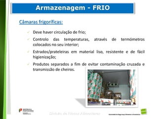 74
Divisão de Riscos Alimentares
Câmaras frigoríficas:
 Deve haver circulação de frio;
 Controlo das temperaturas, através de termómetros
colocados no seu interior;
 Estrados/prateleiras em material liso, resistente e de fácil
higienização;
 Produtos separados a fim de evitar contaminação cruzada e
transmissão de cheiros.
 