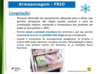 75
Divisão de Riscos Alimentares
Congelação:
 Processo efectuado em equipamento adequado para o efeito, que
permita ultrapassar tão rápido quanto possível a zona de
cristalização máxima, mantendo a temperatura dos produtos em
todos os seus pontos a -18ºC;
 Permite reduzir a atividade microbiana dos alimentos e, por isso, permite
conservá-los durante um período mais longo do que a refrigeração.
 Impede o crescimento de microrganismos patogénicos, no entanto, a
maioria deles pode sobreviver, recuperar durante a descongelação e depois
crescer e/ou produzir toxinas nos alimentos, se as condições forem
favoráveis.
 