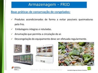 76
Divisão de Riscos Alimentares
Boas práticas de conservação de congelados:
 Produtos acondicionados de forma a evitar possíveis queimaduras
pelo frio.
 Embalagens integras e rotuladas.
 Arrumação que permita a circulação do ar.
 Descongelação do equipamento deve ser efetuada regularmente.
 