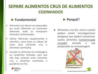 79
Divisão de Riscos Alimentares
SEPARE ALIMENTOS CRUS DE ALIMENTOS
COZINHADOS
 Fundamental:  Porquê?
 Alimentos crus devem ser preparados
em zonas diferentes ou momentos
diferentes onde se manipulam
alimentos confecionados.
 Utilizar diferentes equipamentos e
utensílios, como facas ou tábuas de
corte, para alimentos crus e
alimentos cozinhados.
 Guardar os alimentos em embalagens
ou recipientes fechados, para que
não haja contacto entre alimentos
crus e alimentos cozinhados e
guardá-los no frio.
 Alimentos crus (Ex. carne e peixe)
podem conter microrganismos
perigosos que podem contaminar
outros alimentos (contaminação
cruzada), durante a sua
preparação ou armazenagem
 