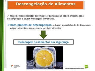85
Divisão de Riscos Alimentares
 Os alimentos congelados podem conter bactérias que podem crescer após a
descongelação e causar intoxicações alimentares.
Boas práticas de descongelação reduzem a possibilidade de doenças de
origem alimentar e reduzem o desperdício alimentar.
Descongele os alimentos em segurança
 