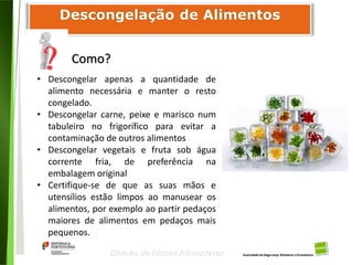 86
Divisão de Riscos Alimentares
Como?
• Descongelar apenas a quantidade de
alimento necessária e manter o resto
congelado.
• Descongelar carne, peixe e marisco num
tabuleiro no frigorífico para evitar a
contaminação de outros alimentos
• Descongelar vegetais e fruta sob água
corrente fria, de preferência na
embalagem original
• Certifique-se de que as suas mãos e
utensílios estão limpos ao manusear os
alimentos, por exemplo ao partir pedaços
maiores de alimentos em pedaços mais
pequenos.
 