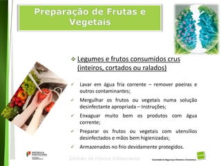 89
Divisão de Riscos Alimentares
 Legumes e frutos consumidos crus
(inteiros, cortados ou ralados)
 Lavar em água fria corrente – remover poeiras e
outros contaminantes;
 Mergulhar os frutos ou vegetais numa solução
desinfectante apropriada – Instruções;
 Enxaguar muito bem os produtos com água
corrente;
 Preparar os frutos ou vegetais com utensílios
desinfectados e mãos bem higienizadas;
 Armazenados no frio devidamente protegidos.
 