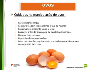 93
Divisão de Riscos Alimentares
 Cuidados na manipulação de ovos:
 Casca integra e limpa;
 Rejeitar ovos com cheiro intenso e fora do normal;
 Conservar em ambiente fresco e seco;
 Consumir antes do fim da data de durabilidade mínima;
 Ovos partidos um a um;
 Cascas imediatamente no lixo.
 Lavar bem as mãos, equipamento e utensílios que estiveram em
contacto com ovos crus;
 