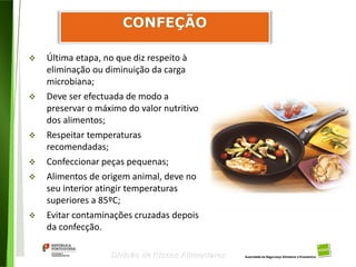 95
Divisão de Riscos Alimentares
 Última etapa, no que diz respeito à
eliminação ou diminuição da carga
microbiana;
 Deve ser efectuada de modo a
preservar o máximo do valor nutritivo
dos alimentos;
 Respeitar temperaturas
recomendadas;
 Confeccionar peças pequenas;
 Alimentos de origem animal, deve no
seu interior atingir temperaturas
superiores a 85ºC;
 Evitar contaminações cruzadas depois
da confecção.
 