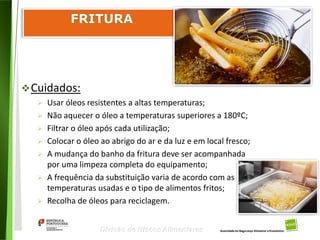 96
Divisão de Riscos Alimentares
Cuidados:
 Usar óleos resistentes a altas temperaturas;
 Não aquecer o óleo a temperaturas superiores a 180ºC;
 Filtrar o óleo após cada utilização;
 Colocar o óleo ao abrigo do ar e da luz e em local fresco;
 A mudança do banho da fritura deve ser acompanhada
por uma limpeza completa do equipamento;
 A frequência da substituição varia de acordo com as
temperaturas usadas e o tipo de alimentos fritos;
 Recolha de óleos para reciclagem.
 