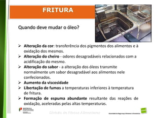 97
Divisão de Riscos Alimentares
Quando deve mudar o óleo?
 Alteração da cor: transferência dos pigmentos dos alimentos e à
oxidação dos mesmos.
 Alteração do cheiro - odores desagradáveis relacionados com a
acidificação do mesmo.
 Alteração do sabor - a alteração dos óleos transmite
normalmente um sabor desagradável aos alimentos nele
confecionados.
 Aumento da viscosidade
 Libertação de fumos a temperaturas inferiores à temperatura
de fritura.
 Formação de espuma abundante resultante das reações de
oxidação, aceleradas pelas altas temperaturas.
 
