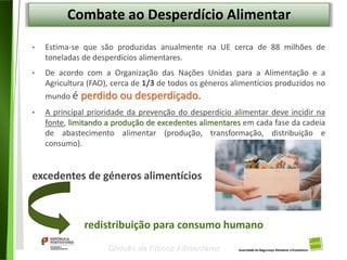 100
Divisão de Riscos Alimentares
Combate ao Desperdício Alimentar
• Estima-se que são produzidas anualmente na UE cerca de 88 milhões de
toneladas de desperdícios alimentares.
• De acordo com a Organização das Nações Unidas para a Alimentação e a
Agricultura (FAO), cerca de 1/3 de todos os géneros alimentícios produzidos no
mundo é perdido ou desperdiçado.
• A principal prioridade da prevenção do desperdício alimentar deve incidir na
fonte, limitando a produção de excedentes alimentares em cada fase da cadeia
de abastecimento alimentar (produção, transformação, distribuição e
consumo).
excedentes de géneros alimentícios
redistribuição para consumo humano
 