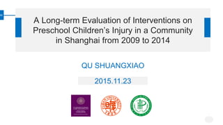 A Long-term Evaluation of Interventions on
Preschool Children’s Injury in a Community
in Shanghai from 2009 to 2014
QU SHUANGXIAO
2015.11.23
 