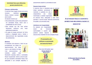 Actividade física para diferentes                 possivelmente adaptá-la a actividades de lazer.

           grupos populacionais
                                                      Pessoas idosas activas                                               www.dgs.pt
                                                      O exercício físico é importante para as pessoas
Crianças e adolescentes
                                                      idosas   saudáveis,       aumentando               e
O exercício físico regular fornece aos jovens
                                                      mantendo a qualidade de vida e
inúmeros           benefícios                                                                                           Ministério da Saúde
                                                      independência           dos            idosos.
(físicos, mentais e sociais)                                                                                        Direcção-Geral da Saúde
                                                      Caminhadas e sessões organizadas
para a saúde.
                                                      de exercício físico, adequadas a cada idoso,
Os estudos mostram que:
                                                      permitem o convívio social, reduzindo sentimentos
                                                                                                             A ACTIVIDADE FÍSICA E O DESPORTO:
• Nos adolescentes, quanto mais participarem
                                                      de solidão ou de exclusão social.                      UM MEIO PARA MELHORAR A SAÚDE E O
  em actividades físicas, menor será a
  probabilidade de virem a fumar;                                                                                        BEM-ESTAR
                                                      Indivíduos com incapacidades
• Nas   crianças     que    são      mais   activas
                                                      Às pessoas com incapacidades
  fisicamente      verifica-se       uma     maior
                                                      devem           ser             fornecidas
  performance académica.
                                                      oportunidades     e      suporte            para
• Os jogos de equipa promovem de forma                poderem     praticar       desporto           e
  positiva a integração social e facilita o           exercício físico adaptado às suas condições físicas.
  desenvolvimento das capacidades sociais
  dos adolescentes.
                                                                      É necessário unir
Mulheres                                                         esforços na promoção
É necessário não esquecer o facto de que,                           do exercício físico!
principalmente nos países em
desenvolvimento,      nas    áreas
rurais e peri-urbanas de baixo                                   Para mais informações, ligue:
nível    socio-económico,          as                                   Serviço Saúde 24
                                                                          808 24 24 24
mulheres        podem            estar
                                                                              www.dgs.pt
fisicamente exaustas devido a actividades
físicas “ocupacionais”, dentro ou fora de casa.
Há que aconselhar actividades físicas mais                                                                        A Direcção-Geral da Saúde
                                                                            Ministério da Saúde
                                                                      Direcção-Geral da Saúde                            aconselha…
adequadas à sua condição específica e                             Divisão de Informação, Comunicação e
                                                                          Educação para a Saúde
                                                                  Fonte das imagens: www.imageone.pt
 