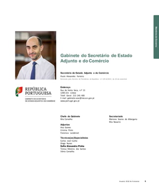 Anuário 2018 da Economia 9
Gabinete do Secretário de Estado
Adjunto e do Comércio
Secretário de Estado Adjunto e do Comércio
Paulo Alexandre Ferreira
Nomeado pelo Decreto do Presidente da República n.º 129-D/2015, de 26 de novembro
Endereço
Rua da Horta Seca, n.º 15
1200-221 Lisboa
Telef. Geral: 213 245 400
E-mail: gabinete.seac@mecon.gov.pt
www.portugal.gov.pt
Chefe do Gabinete
Rita Carvalho
Adjuntas
Ana Gomes
Cristina Pinto
Francisca Landerset
Técnicos(as)Especialistas
Carlos José Cunha
Diogo Nunes
Sofia Alexandra Pinha
Teresa Moreira dos Santos
Vânia Carvalho
Secretariado
Mariana Soares de Albergaria
Rita Navarro
MembrosdoGoverno
 