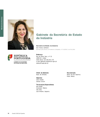 10 Anuário 2018 da Economia
Gabinete da Secretária de Estado
da Indústria
Secretária de Estado da Indústria
Ana Teresa Lehmann
Nomeada pelo Decreto do Presidente da República n.º 51-B/2017, de 14 de julho
Endereço
Rua da Horta Seca, n.º 15
1200-221 Lisboa
Telef. Geral: 213 245 415 / 59
E-mail: gabinete.sei@mecon.gov.pt
www.portugal.gov.pt
Chefe do Gabinete
Nuno de Almeida
Adjuntas
Cátia Simões
Celeste Varum
Técnicos(as) Especialistas
Ana Simão
Conceição Ribeiro
Inês Silva
José António Sequeira
Secretariado
Maria do Céu Severino
Pedro Matos
MembrosdoGoverno
 