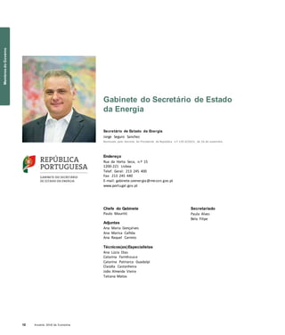 12 Anuário 2018 da Economia
Gabinete do Secretário de Estado
da Energia
Secretário de Estado da Energia
Jorge Seguro Sanches
Nomeado pelo Decreto do Presidente da República n.º 129-D/2015, de 26 de novembro
Endereço
Rua da Horta Seca, n.º 15
1200-221 Lisboa
Telef. Geral: 213 245 400
Fax: 213 245 440
E-mail: gabinete.seenergia@mecon.gov.pt
www.portugal.gov.pt
Chefe do Gabinete
Paulo Mauritti
Adjuntas
Ana Maria Gonçalves
Ana Marisa Calhôa
Ana Raquel Carreto
Técnicos(as)Especialistas
Ana Lúcia Dias
Catarina Farmhouse
Catarina Patriarca Guadalpi
Claúdia Castanheira
João Almeida Vieira
Tatiana Matos
Secretariado
Paula Alves
Bela Filipe
MembrosdoGoverno
 