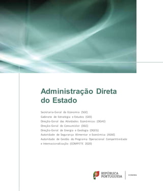 Administração Direta
do Estado
Secretaria-Geral da Economia (SGE)
Gabinete de Estratégia e Estudos (GEE)
Direção-Geral das Atividades Económicas (DGAE)
Direção-Geral do Consumidor (DGC)
Direção-Geral de Energia e Geologia (DGEG)
Autoridade de Segurança Alimentar e Económica (ASAE)
Autoridade de Gestão do Programa Operacional Competitividade
e Internacionalização (COMPETE 2020)
 
