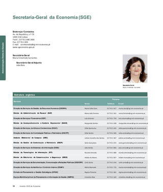 14 Anuário 2018 da Economia
Secretaria-Geral da Economia (SGE)
Endereço/ Contactos
Av. da República, n.º 79
1069-218 Lisboa
Telef.: 217 911 600 / 800
Fax: 217 911 604
E-mail: secretariado@sg.min-economia.pt
www.sgeconomia.gov.pt
Secretária-Geral
Maria Ermelinda Carrachás
Secretário-Geral Adjunto
João Rolo
Secretária-Geral
Maria Ermelinda Carrachás
Serviços
Nome
Titulares
Telefone E-mail
Direção de Serviços de Gestão de Recursos Humanos (DSGRH) Maria Edite Claro 217 911 817 maria.claro@sg.min-economia.pt
Divisão de Administração de Pessoal (DAP) Maria João Ferreira 217 911 922 maria.ferreira@sg.min-economia.pt
Direção de Serviços Financeiros (DSF) Luís Antunes 217 911 732 luis.antunes@sg.min-economia.pt
Divisão de Acompanham ento e Controlo Orçamental (DACO) Margarida Simões 217 911 658 margarida.simoes@sg.min-economia.pt
Direção de Serviços Jurídicos e Contencioso (DSJC) Célia Quaresma 217 911 632 celia.quaresma@sg.min-economia.pt
Direção de Serviços de Contratação Pública e Património (DSCPP) Célia Santos 217 911 646 celia.santos@sg.min-economia.pt
Unidade Ministerial de Compras (UMC) Julieta Carvalho dos Santos 217 911 667 julieta.santos@sg.min-economia.pt
Divisão de Gestão de Contratação e Património (DGCP) Sónia Gonçalves 217 911 672 sonia.goncalves@sg.min-economia.pt
Direção de Serviços de Sistemas de Informação (DSSI) João Simão 217 911 856 joao.simao@sg.min-economia.pt
Divisão de Tecnologias de Informação (DTI) Ricardo Almeida 217 911 886 ricardo.almeida@sg.min-economia.pt
Divisão de Estruturas de Comunicações e Segurança (DECS) Hélder de Matos 217 911 857 helder.matos@sg.min-economia.pt
Direção de Serviços de Documentação, Comunicação eRelações Públicas (DSDCRP) Carla Santo 217 911 616 carla.santo@sg.min-economia.pt
Direção de Serviços de Auditoria e Controlo Interno (DSACI) Mário Mamede 217 911 715 mario.mamede@sg.min-economia.pt
Divisão de Planeamento e Gestão Estratégica (DPGE) Regina Pimenta 217 911 681 regina.pimenta@sg.min-economia.pt
Equipa Multidisciplinar de Planeamento e Informação de Gestão (EMPIG) Cristalina Silva 217 911 620 cristalina.silva@sg.min-economia.pt
Estrutura orgânica
AdministraçãoDiretadoEstado
 
