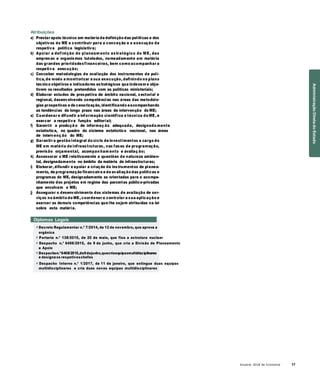 Anuário 2018 da Economia 17
Atribuições
a) Prestar apoio técnico em matéria de definição das políticas e dos
objetivos do ME e contribuir para a conceção e a execução da
respetiva política legislativa;
b) Apoiar a definição do planeam ento estratégico do ME, das
empresas e organismos tutelados, nomeadamente em matéria
das grandes prioridadesfinanceiras, bem como acompanhar a
respetiva execução;
c) Conceber metodologias de avaliação dos instrumentos de polí-
tica, de modo a monitorizar a sua execução, definindo no plano
técnico objetivos e indicadores estratégicos que indexem e obje-
tivem os resultados pretendidos com as políticas ministeriais;
d) Elaborar estudos de prospetiva de âmbito nacional, sectorial e
regional, desenvolvendo competências nas áreas das metodolo-
gias prospetivas e de cenarização, identificando eacompanhando
as tendências de longo prazo nas áreas de intervenção do ME;
e) Coordenar e difundir a informação científica e técnica do ME, e
exercer a respetiva função editorial;
f) Garantir a produçã o de informaç ão adequada, designada mente
estatística, no quadro do sistema estatístico nacional, nas áreas
de intervenç ão do ME;
g) Garantir a gestão integral do ciclo de investimentos a cargo do
ME em matéria de infraestruturas, nas fases de programação,
previsão orçamental, acompan ham ento e avaliaç ão;
h) Assessorar o ME relativamente a questões de natureza ambien-
tal, designadamente no âmbito da matéria de infraestruturas;
i) Elaborar, difundir e apoiar a criação de instrumentos de planea-
mento, de programação financeira e de avaliação das políticas e
programas do ME, designadamente as orientadas para o acompa-
nhamento dos projetos em regime das parcerias público-privadas
que envolvam o ME;
j) Assegurar o desenvolvimento dos sistemas de avaliação de ser-
viços no âmbito do ME, coordenar e controlar a sua aplicação e
exercer as demais competências que lhe sejam atribuídas na lei
sobre esta matéria.
Diplomas Legais
» Decreto Regulamentar n.º 7/2014, de 12 de novembro, que aprova a
orgânica
» Portaria n.º 138/2015, de 20 de maio, que fixa a estrutura nuclear
» Despacho n.º 6406/2015, de 9 de junho, que cria a Divisão de Planeamento
e Apoio
» Despachon.º6408/2015,de9dejunho,quecriaequipasmultidisciplinares
e designa os respetivoschefes
» Despacho Interno n.º 1/2017, de 11 de janeiro, que extingue duas equipas
multidisciplinares e cria duas novas equipas multidisciplinares
AdministraçãoDiretadoEstado
 